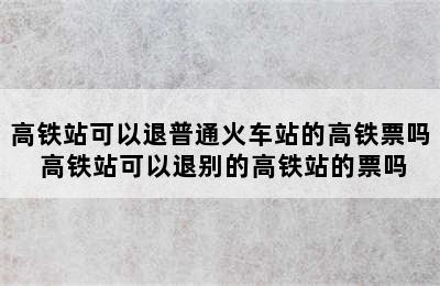 高铁站可以退普通火车站的高铁票吗 高铁站可以退别的高铁站的票吗